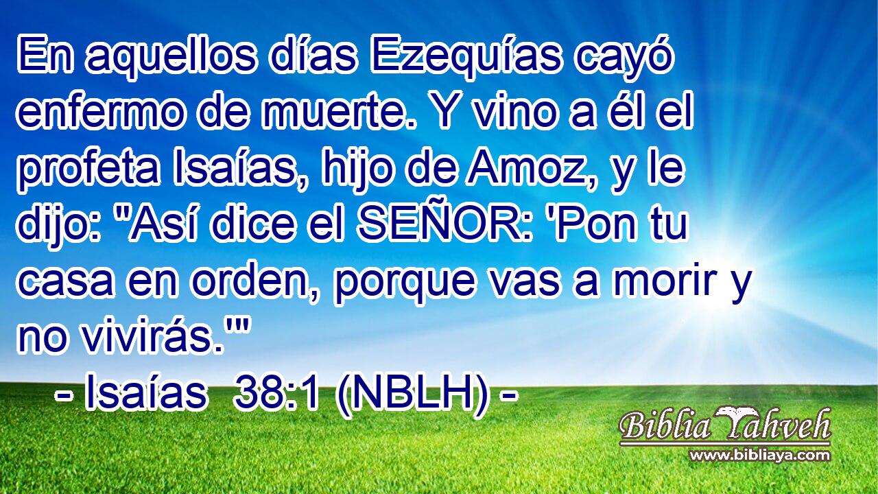  En aquellos días Ezequías cayó enfermo de muerte. Y vino a él el profeta Isaías, hijo de Amoz, y le dijo: 
