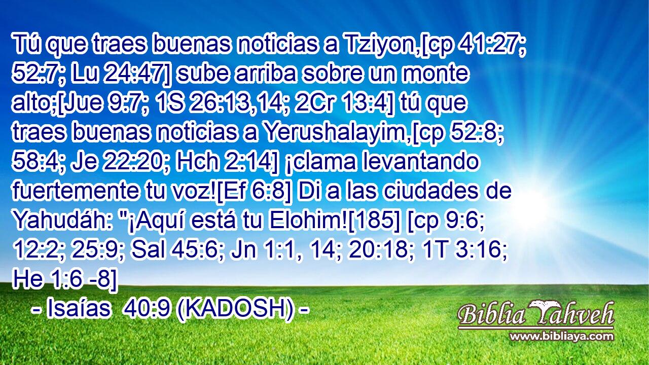  Tú que traes buenas noticias a Tziyon,[cp 41:27; 52:7; Lu 24:47] sube arriba sobre un monte alto;[Jue 9:7; 1S 26:13,14; 2Cr 13:4] tú que traes buenas noticias a Yerushalayim,[cp 52:8; 58:4; Je 22:20; Hch 2:14] ¡clama levantando fuertemente tu voz![Ef 6:8] Di a las ciudades de Yahudáh: 