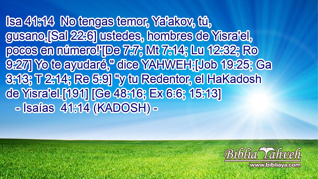  No tengas temor, Ya'akov, tú, gusano,[Sal 22:6] ustedes, hombres de Yisra'el, pocos en número!'[De 7:7; Mt 7:14; Lu 12:32; Ro 9:27] Yo te ayudaré,