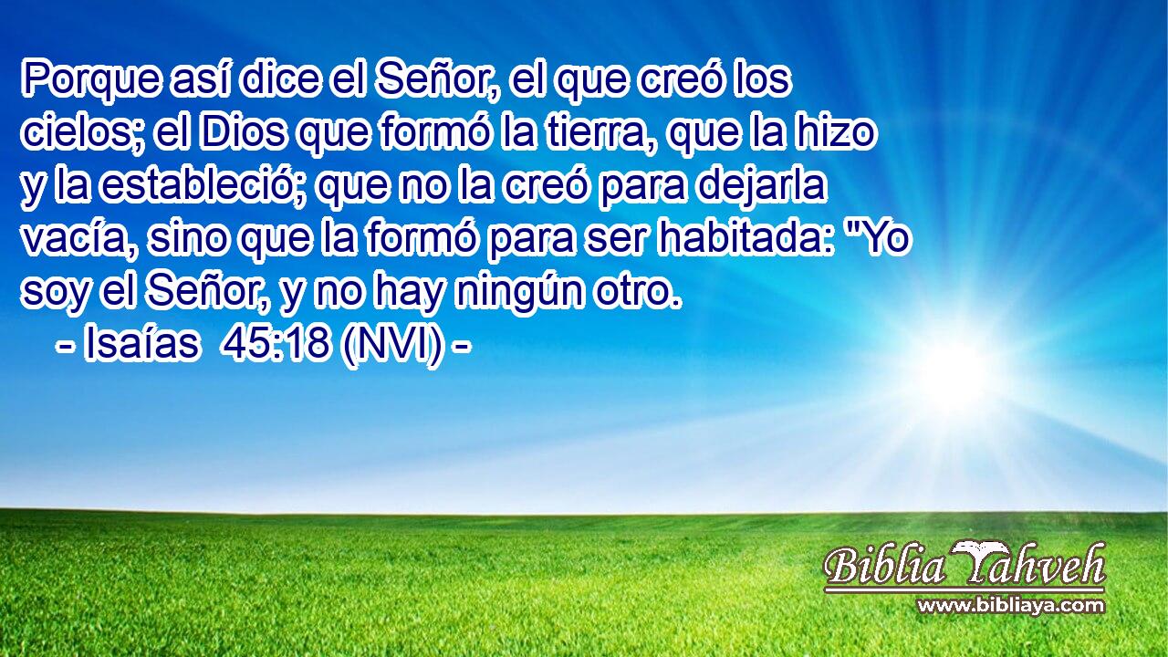  Porque así dice el Señor, el que creó los cielos; el Dios que formó la tierra, que la hizo y la estableció; que no la creó para dejarla vacía, sino que la formó para ser habitada: 