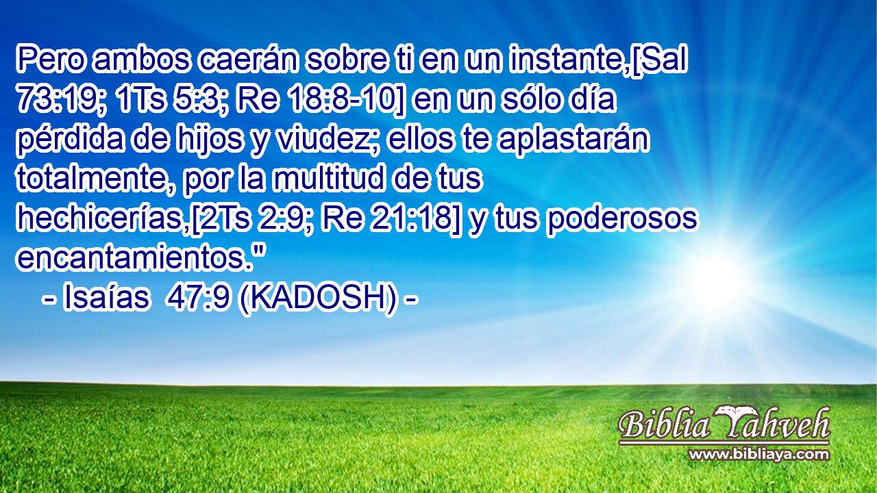  Pero ambos caerán sobre ti en un instante,[Sal 73:19; 1Ts 5:3; Re 18:8-10] en un sólo día pérdida de hijos y viudez; ellos te aplastarán totalmente, por la multitud de tus hechicerías,[2Ts 2:9; Re 21:18] y tus poderosos encantamientos.