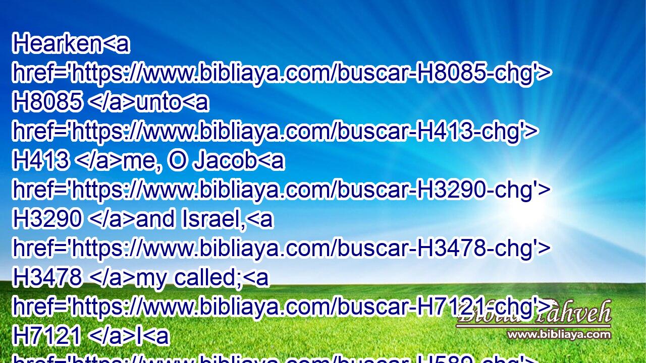 Hearken H8085 unto H413 me, O Jacob H3290 and Israel, H3478 my called; H7121 I H589 am he; H1931 I H589 am the first, H7223 I H589 also H637 am the last.H314