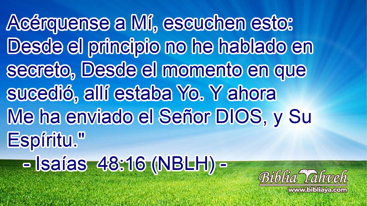  Acérquense a Mí, escuchen esto: Desde el principio no he hablado en secreto, Desde el momento en que sucedió, allí estaba Yo. Y ahora Me ha enviado el Señor DIOS, y Su Espíritu.