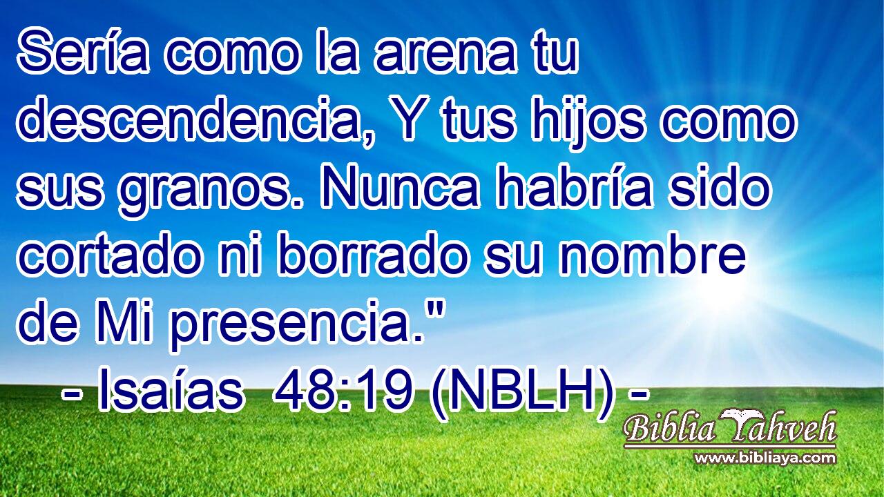  Sería como la arena tu descendencia, Y tus hijos como sus granos. Nunca habría sido cortado ni borrado su nombre de Mi presencia.