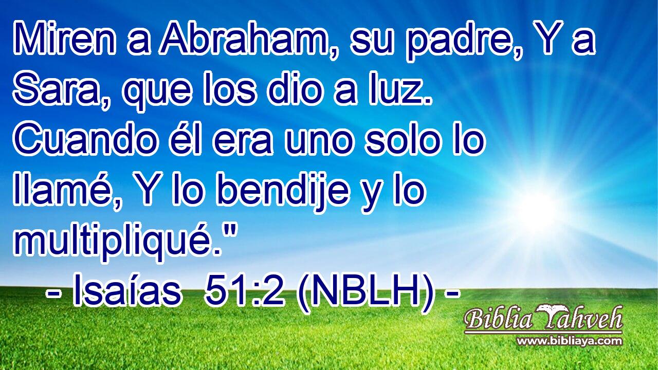  Miren a Abraham, su padre, Y a Sara, que los dio a luz. Cuando él era uno solo lo llamé, Y lo bendije y lo multipliqué.