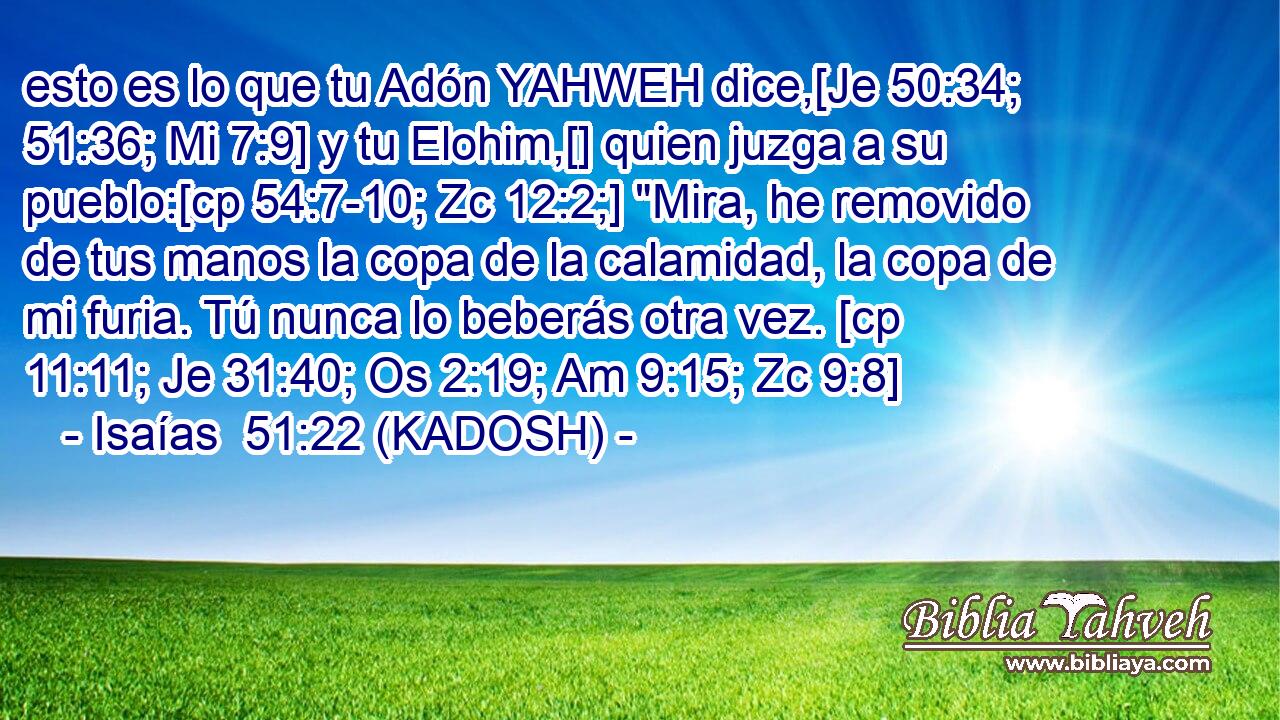  esto es lo que tu Adón YAHWEH dice,[Je 50:34; 51:36; Mi 7:9] y tu Elohim,[] quien juzga a su pueblo:[cp 54:7-10; Zc 12:2;] 
