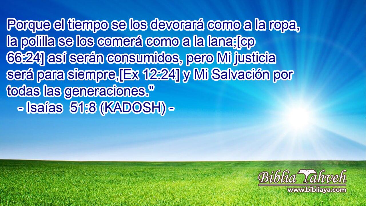  Porque el tiempo se los devorará como a la ropa, la polilla se los comerá como a la lana;[cp 66:24] así serán consumidos, pero Mi justicia será para siempre,[Ex 12:24] y Mi Salvación por todas las generaciones.