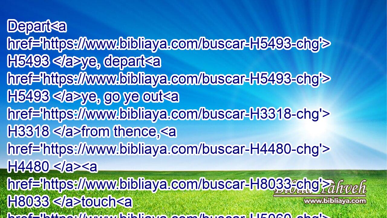 Depart H5493 ye, depart H5493 ye, go ye out H3318 from thence, H4480  H8033 touch H5060 no H408 unclean H2931 thing; go ye out H3318 of the midst H4480  H8432 of her; be ye clean, H1305 that bear H5375 the vessels H3627 of the LORD.H3068