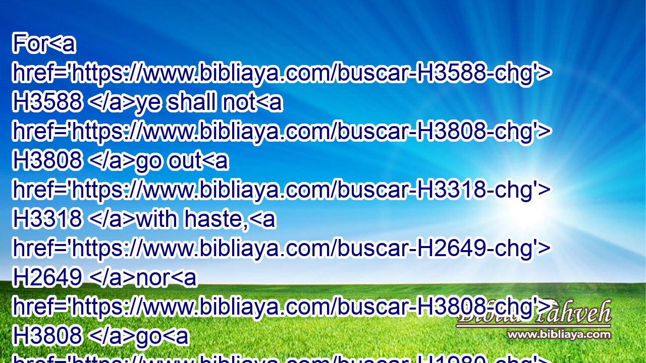 For H3588 ye shall not H3808 go out H3318 with haste, H2649 nor H3808 go H1980 by flight: H4499 for H3588 the LORD H3068 will go H1980 before H6440 you; and the God H430 of Israel H3478 will be your rereward.H622