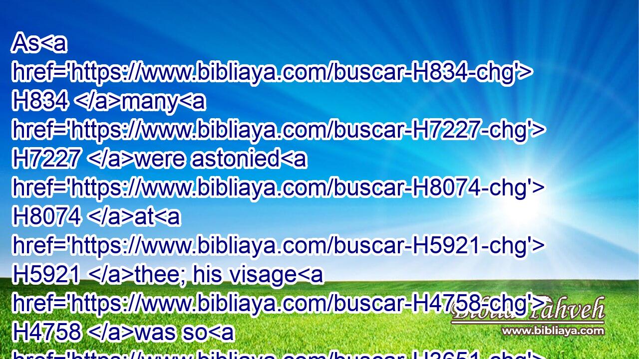 As H834 many H7227 were astonied H8074 at H5921 thee; his visage H4758 was so H3651 marred H4893 more than any man, H4480  H376 and his form H8389 more than the sons H4480  H1121 of men:H120