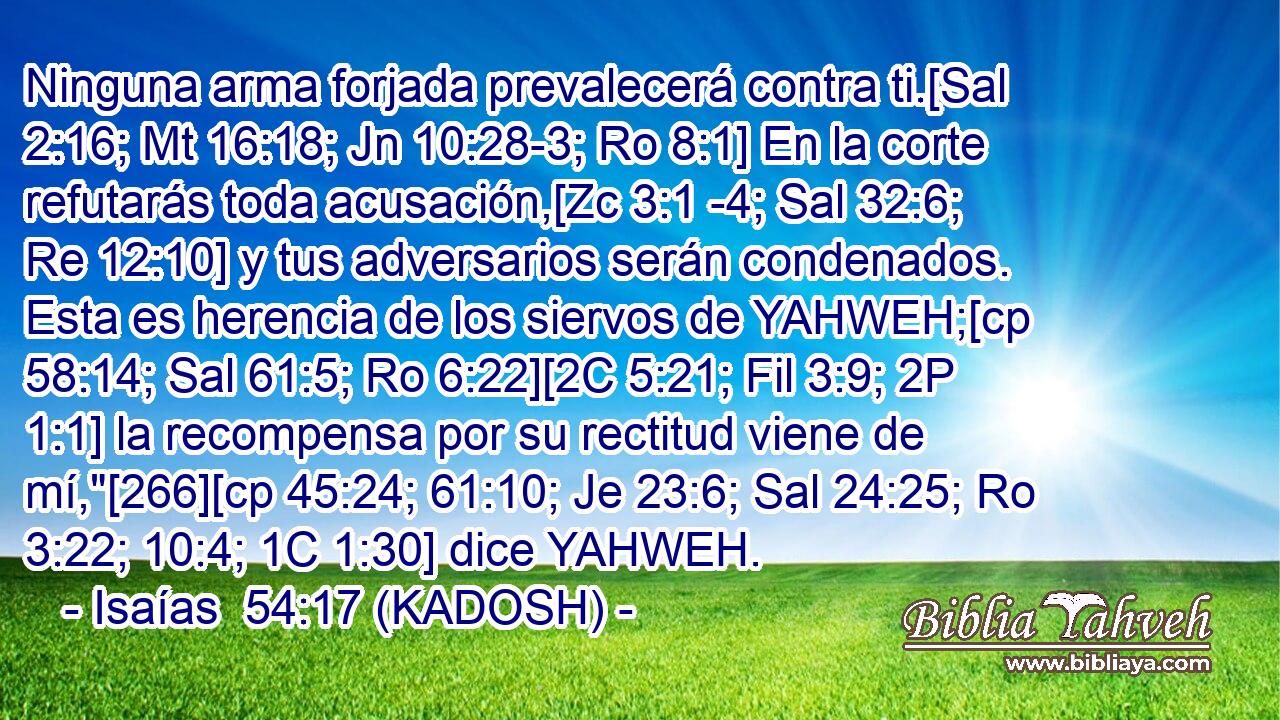  Ninguna arma forjada prevalecerá contra ti.[Sal 2:16; Mt 16:18; Jn 10:28-3; Ro 8:1] En la corte refutarás toda acusación,[Zc 3:1 -4; Sal 32:6; Re 12:10] y tus adversarios serán condenados. Esta es herencia de los siervos de YAHWEH;[cp 58:14; Sal 61:5; Ro 6:22][2C 5:21; Fil 3:9; 2P 1:1] la recompensa por su rectitud viene de mí,