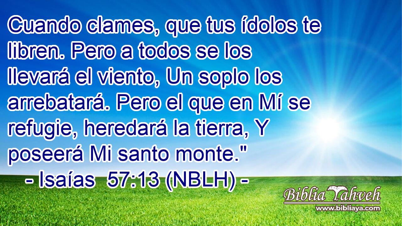  Cuando clames, que tus ídolos te libren. Pero a todos se los llevará el viento, Un soplo los arrebatará. Pero el que en Mí se refugie, heredará la tierra, Y poseerá Mi santo monte.