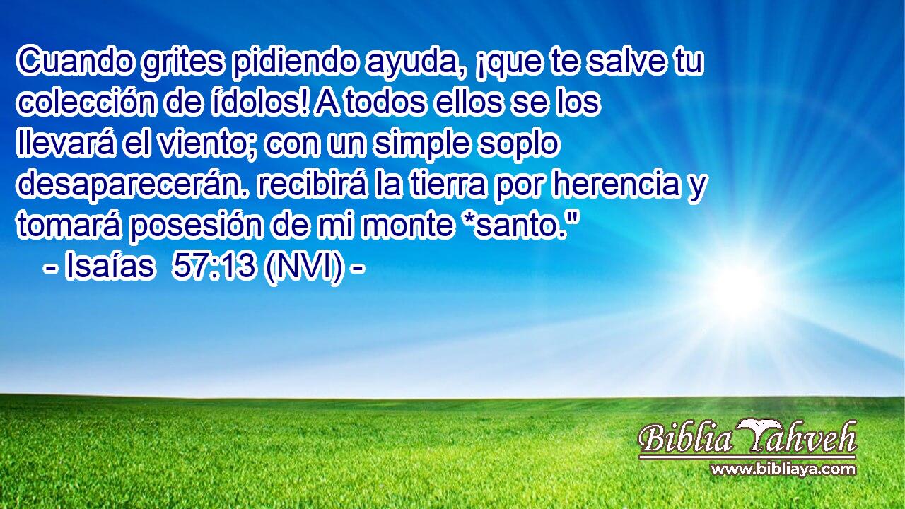  Cuando grites pidiendo ayuda, ¡que te salve tu colección de ídolos! A todos ellos se los llevará el viento; con un simple soplo desaparecerán. recibirá la tierra por herencia y tomará posesión de mi monte *santo.