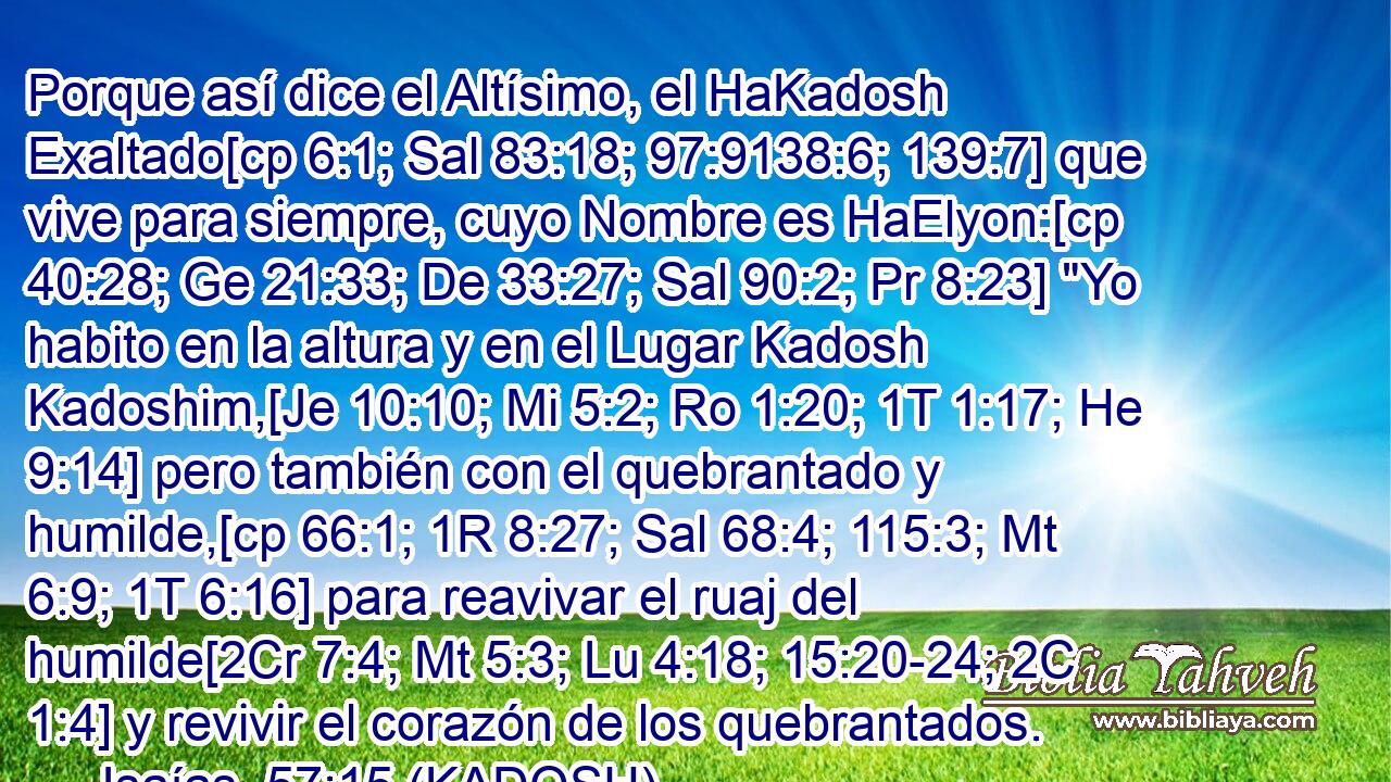  Porque así dice el Altísimo, el HaKadosh Exaltado[cp 6:1; Sal 83:18; 97:9138:6; 139:7] que vive para siempre, cuyo Nombre es HaElyon:[cp 40:28; Ge 21:33; De 33:27; Sal 90:2; Pr 8:23] 