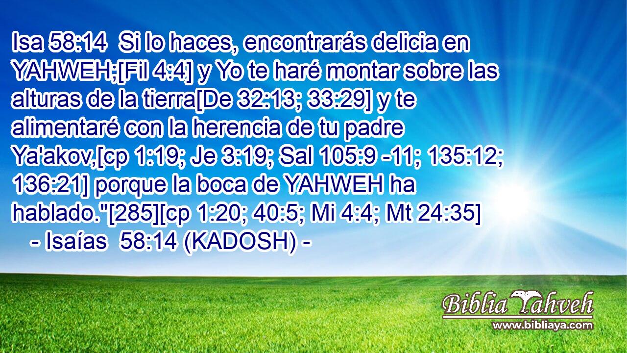  Si lo haces, encontrarás delicia en YAHWEH;[Fil 4:4] y Yo te haré montar sobre las alturas de la tierra[De 32:13; 33:29] y te alimentaré con la herencia de tu padre Ya'akov,[cp 1:19; Je 3:19; Sal 105:9 -11; 135:12; 136:21] porque la boca de YAHWEH ha hablado.