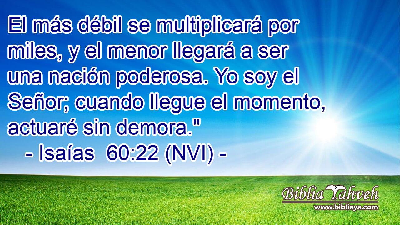  El más débil se multiplicará por miles, y el menor llegará a ser una nación poderosa. Yo soy el Señor; cuando llegue el momento, actuaré sin demora.