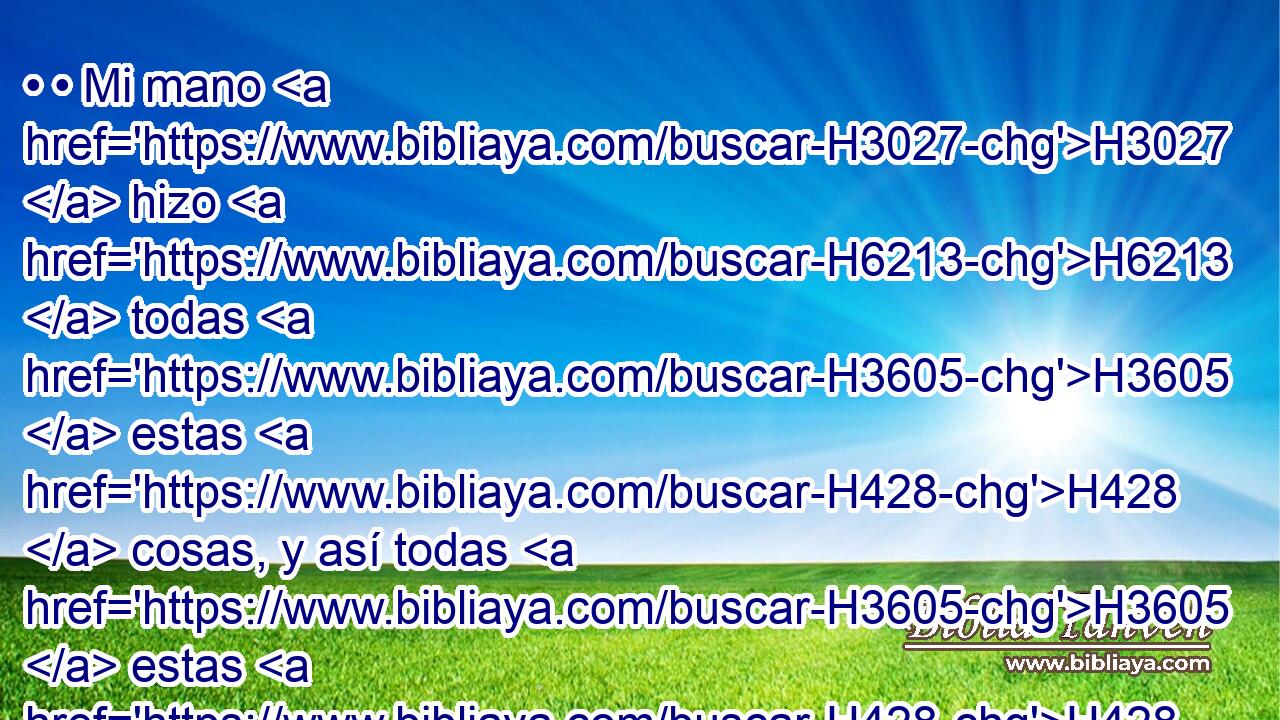 • • Mi mano H3027  hizo H6213  todas H3605  estas H428  cosas, y así todas H3605  estas H428  cosas fueron, H1961  dice H5002  Jehová; H3068  pero miraré H5027  a H413 PU aquel H2088  que es • H413 PU pobre H6041  y humilde H5223  de espíritu, H7307  y que tiembla H2730  a H5921 Pu mi palabra. H1697  