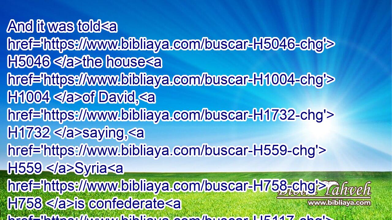 And it was told H5046 the house H1004 of David, H1732 saying, H559 Syria H758 is confederate H5117 with H5921 Ephraim. H669 And his heart H3824 was moved, H5128 and the heart H3824 of his people, H5971 as the trees H6086 of the wood H3293 are moved H5128 with H4480  H6440 the wind.H7307