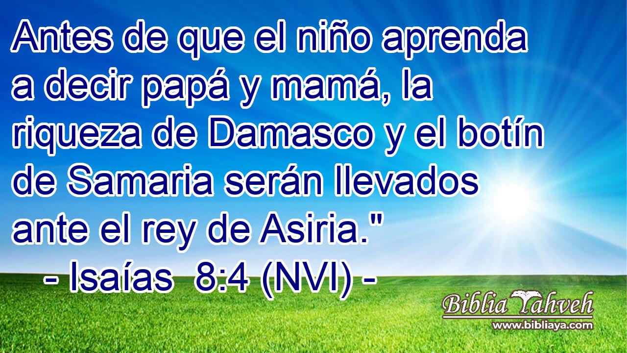 Antes de que el niño aprenda a decir papá y mamá, la riqueza de Damasco y el botín de Samaria serán llevados ante el rey de Asiria.