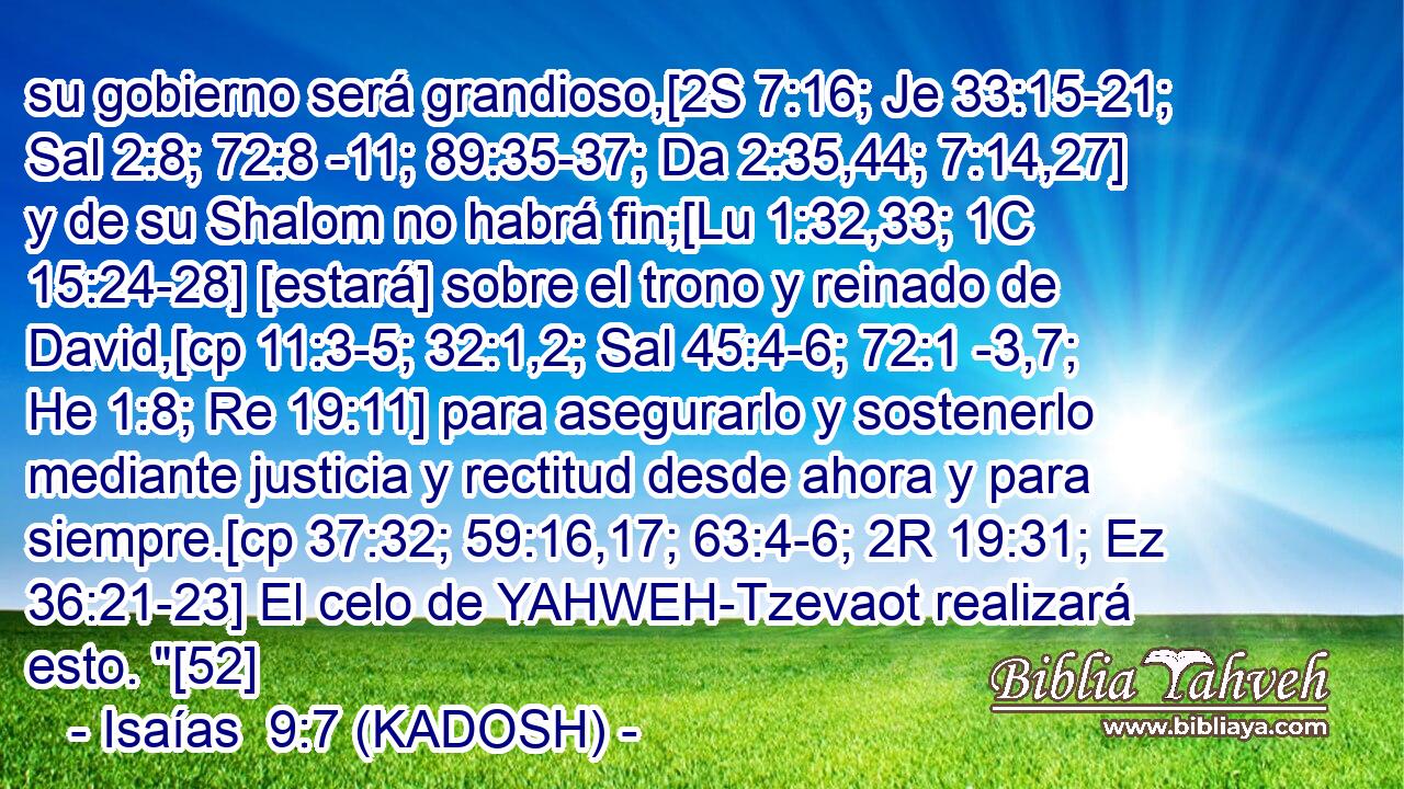 su gobierno será grandioso,[2S 7:16; Je 33:15-21; Sal 2:8; 72:8 -11; 89:35-37; Da 2:35,44; 7:14,27] y de su Shalom no habrá fin;[Lu 1:32,33; 1C 15:24-28] [estará] sobre el trono y reinado de David,[cp 11:3-5; 32:1,2; Sal 45:4-6; 72:1 -3,7; He 1:8; Re 19:11] para asegurarlo y sostenerlo mediante justicia y rectitud desde ahora y para siempre.[cp 37:32; 59:16,17; 63:4-6; 2R 19:31; Ez 36:21-23] El celo de YAHWEH-Tzevaot realizará esto. 
