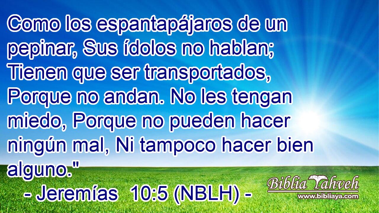  Como los espantapájaros de un pepinar, Sus ídolos no hablan; Tienen que ser transportados, Porque no andan. No les tengan miedo, Porque no pueden hacer ningún mal, Ni tampoco hacer bien alguno.