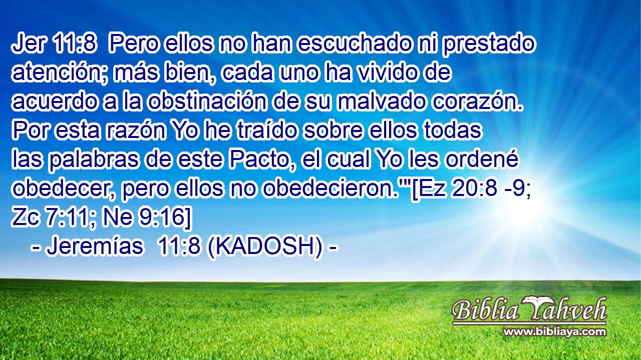 Pero ellos no han escuchado ni prestado atención; más bien, cada uno ha vivido de acuerdo a la obstinación de su malvado corazón. Por esta razón Yo he traído sobre ellos todas las palabras de este Pacto, el cual Yo les ordené obedecer, pero ellos no obedecieron.'