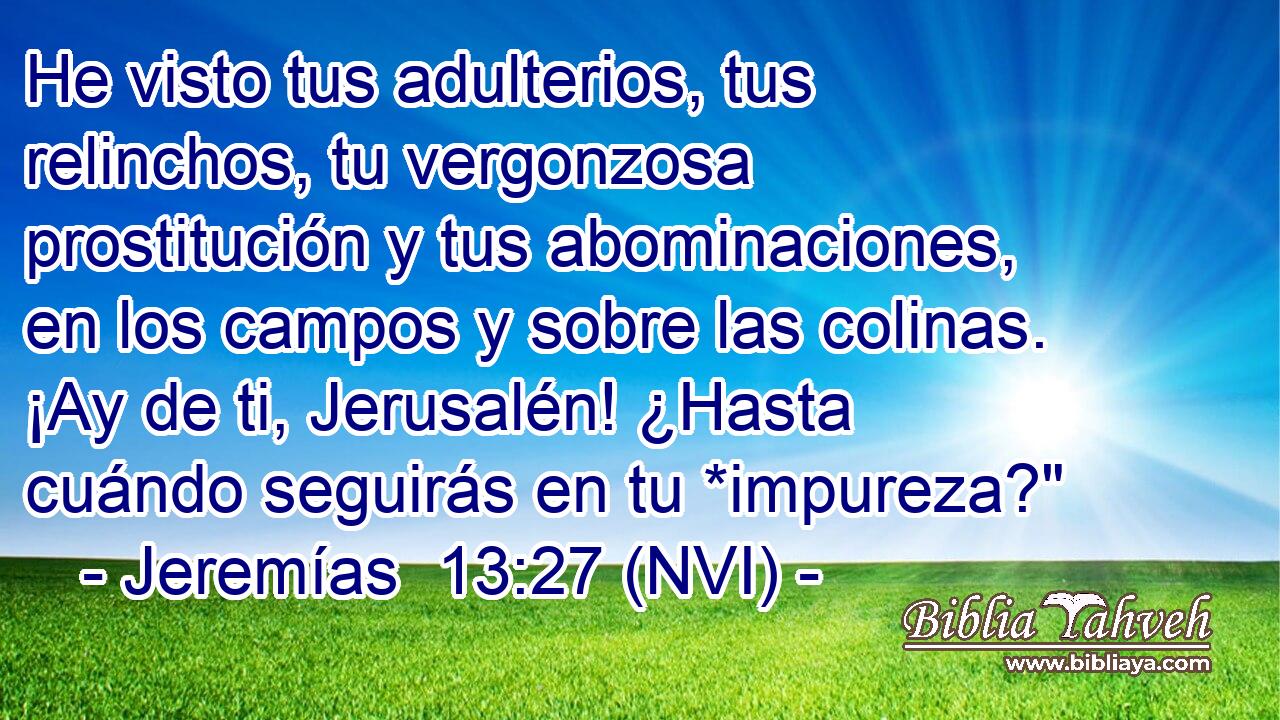 He visto tus adulterios, tus relinchos, tu vergonzosa prostitución y tus abominaciones, en los campos y sobre las colinas. ¡Ay de ti, Jerusalén! ¿Hasta cuándo seguirás en tu *impureza?