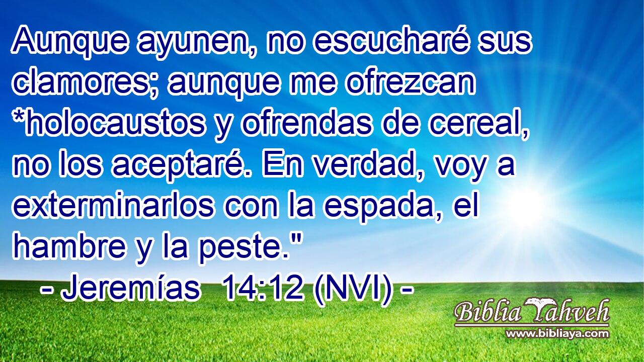  Aunque ayunen, no escucharé sus clamores; aunque me ofrezcan *holocaustos y ofrendas de cereal, no los aceptaré. En verdad, voy a exterminarlos con la espada, el hambre y la peste.