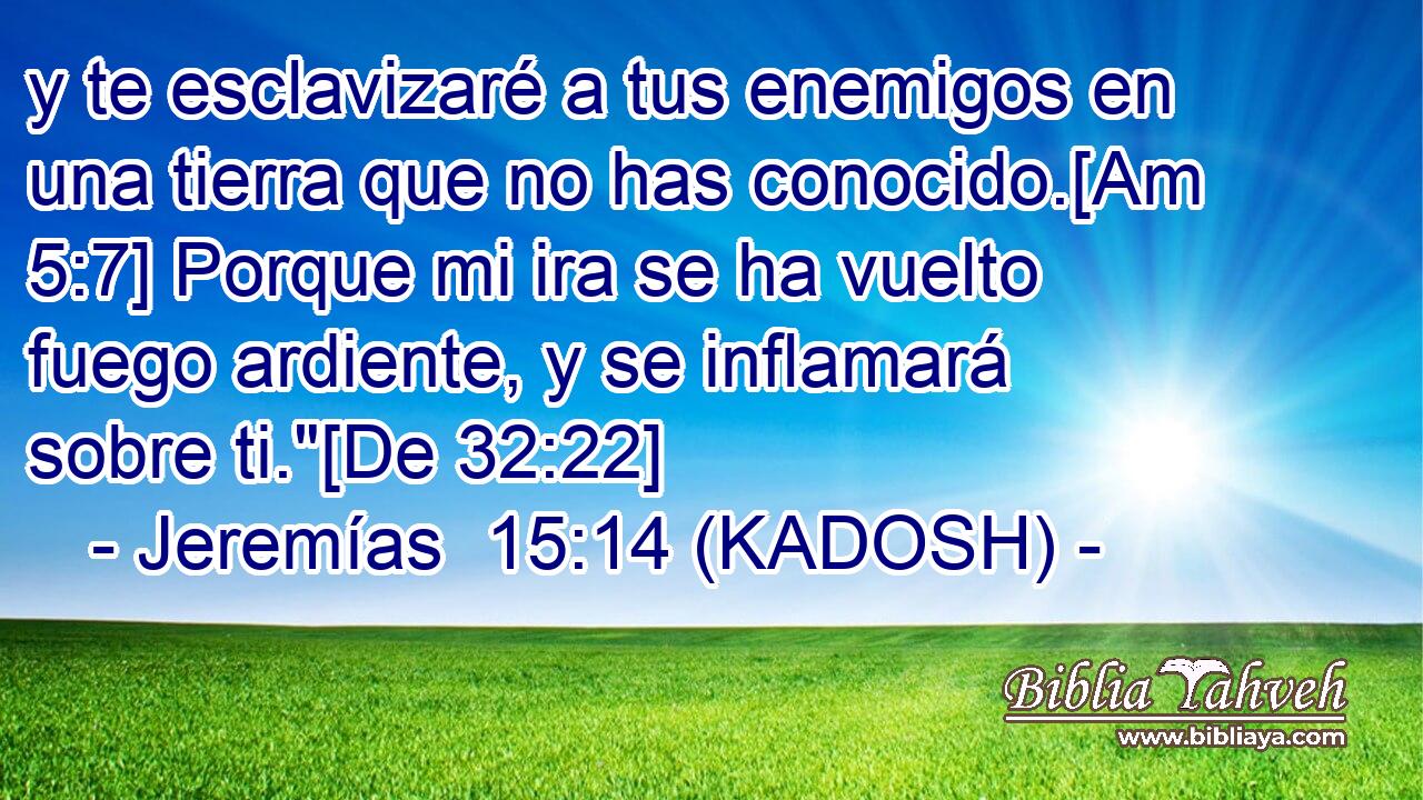  y te esclavizaré a tus enemigos en una tierra que no has conocido.[Am 5:7] Porque mi ira se ha vuelto fuego ardiente, y se inflamará sobre ti.