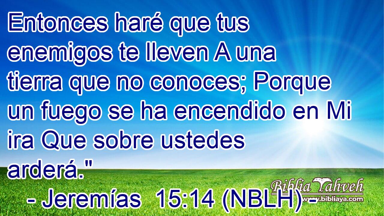  Entonces haré que tus enemigos te lleven A una tierra que no conoces; Porque un fuego se ha encendido en Mi ira Que sobre ustedes arderá.