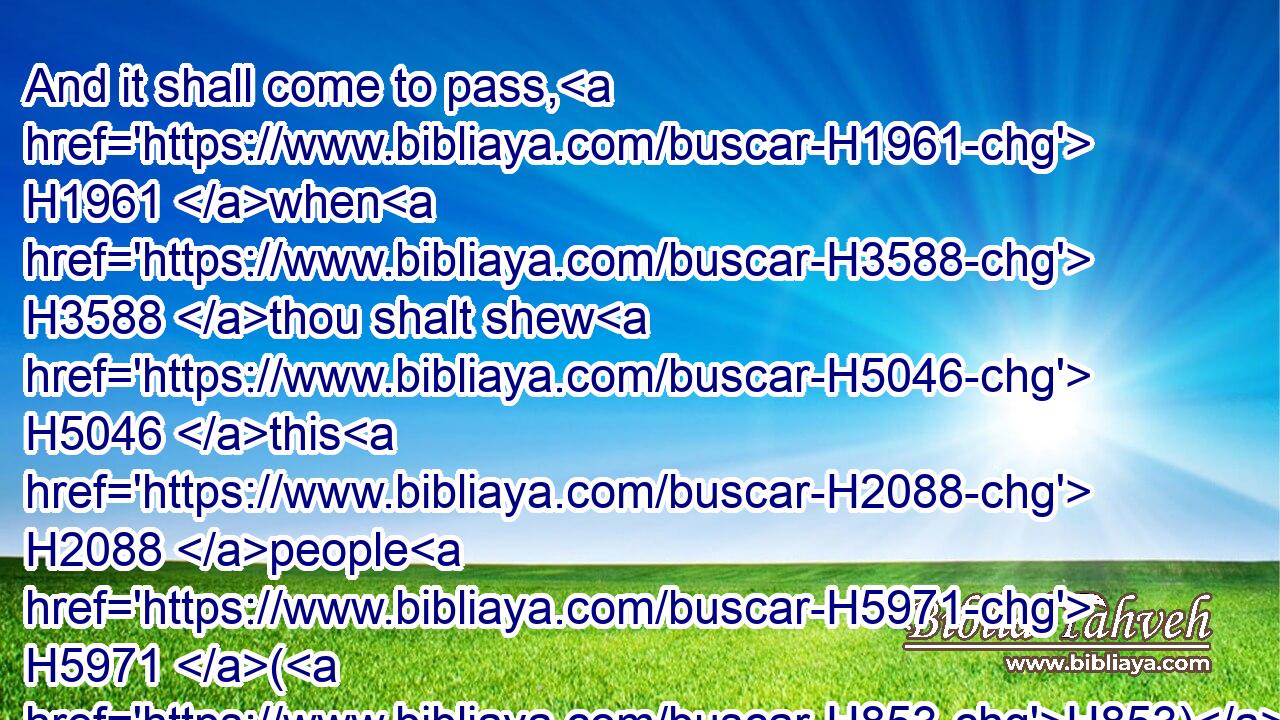 And it shall come to pass, H1961 when H3588 thou shalt shew H5046 this H2088 people H5971 (H853) all H3605 these H428 words, H1697 and they shall say H559 unto H413 thee, Wherefore H5921  H4100 hath the LORD H3068 pronounced H1696 (H853) all H3605 this H2063 great H1419 evil H7451 against H5921 us? or what H4100 is our iniquity? H5771 or what H4100 is our sin H2403 that H834 we have committed H2398 against the LORD H3068 our God?H430