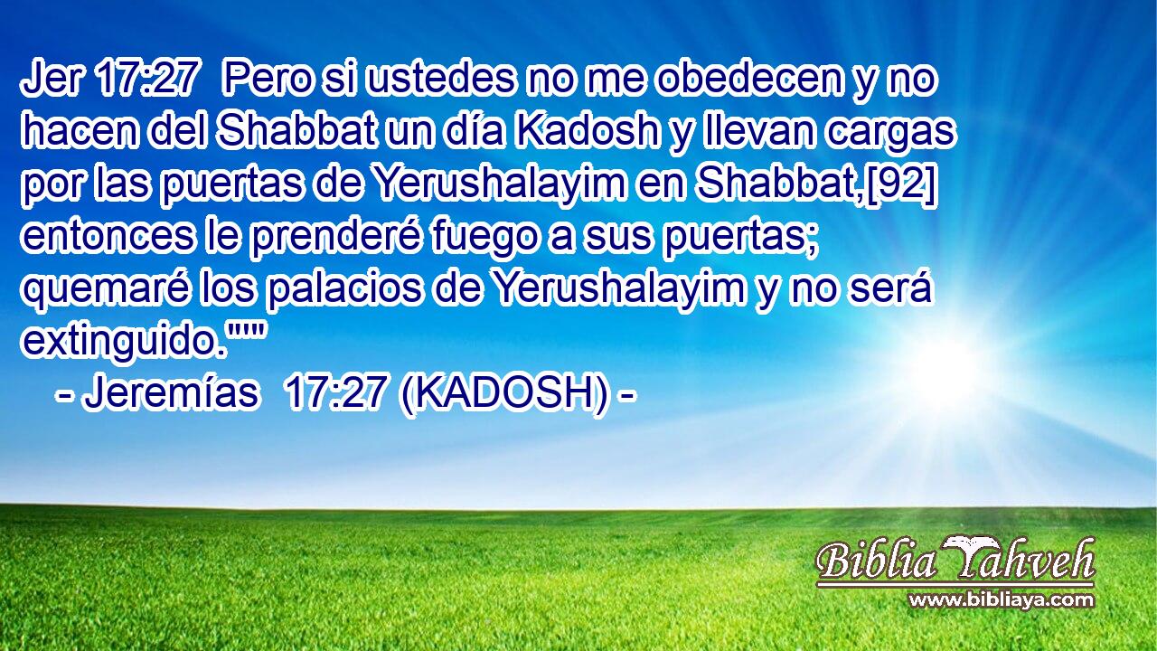  Pero si ustedes no me obedecen y no hacen del Shabbat un día Kadosh y llevan cargas por las puertas de Yerushalayim en Shabbat,[92] entonces le prenderé fuego a sus puertas; quemaré los palacios de Yerushalayim y no será extinguido.