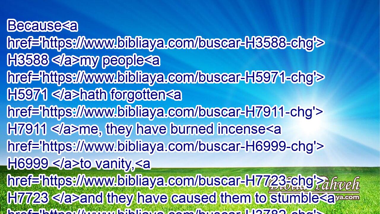 Because H3588 my people H5971 hath forgotten H7911 me, they have burned incense H6999 to vanity, H7723 and they have caused them to stumble H3782 in their ways H1870 from the ancient H5769 paths, H7635 to walk H1980 in paths, H5410 in a way H1870 not H3808 cast up;H5549