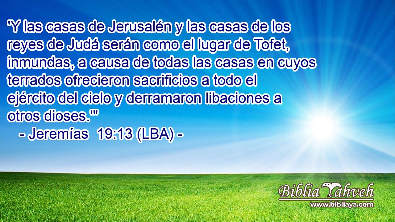 'Y las casas de Jerusalén y las casas de los reyes de Judá serán como el lugar de Tofet, inmundas, a causa de todas las casas en cuyos terrados ofrecieron sacrificios a todo el ejército del cielo y derramaron libaciones a otros dioses.'