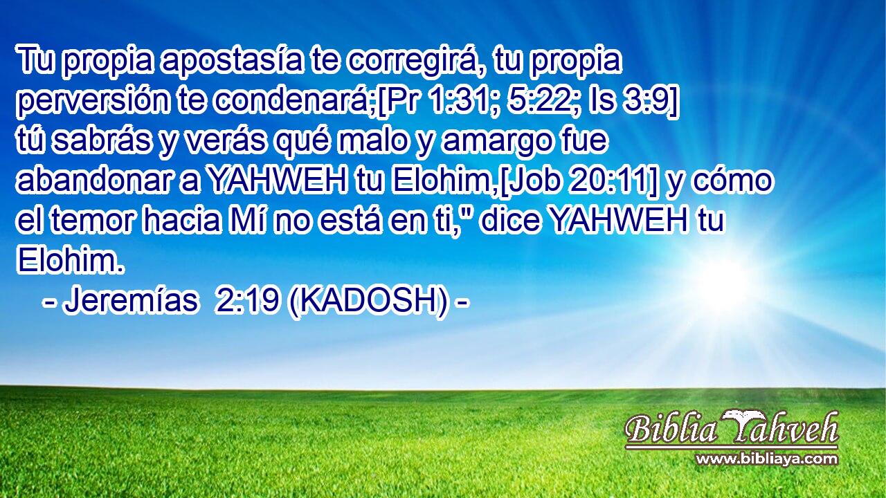  Tu propia apostasía te corregirá, tu propia perversión te condenará;[Pr 1:31; 5:22; Is 3:9] tú sabrás y verás qué malo y amargo fue abandonar a YAHWEH tu Elohim,[Job 20:11] y cómo el temor hacia Mí no está en ti,