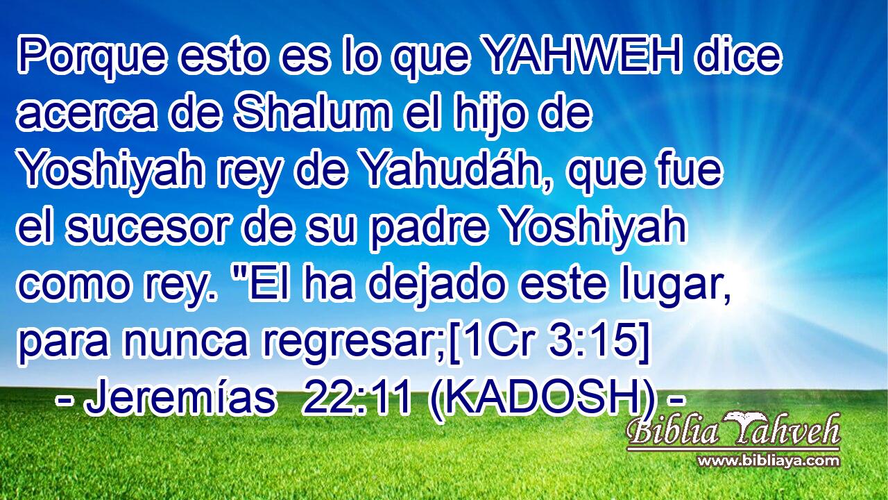  Porque esto es lo que YAHWEH dice acerca de Shalum el hijo de Yoshiyah rey de Yahudáh, que fue el sucesor de su padre Yoshiyah como rey. 