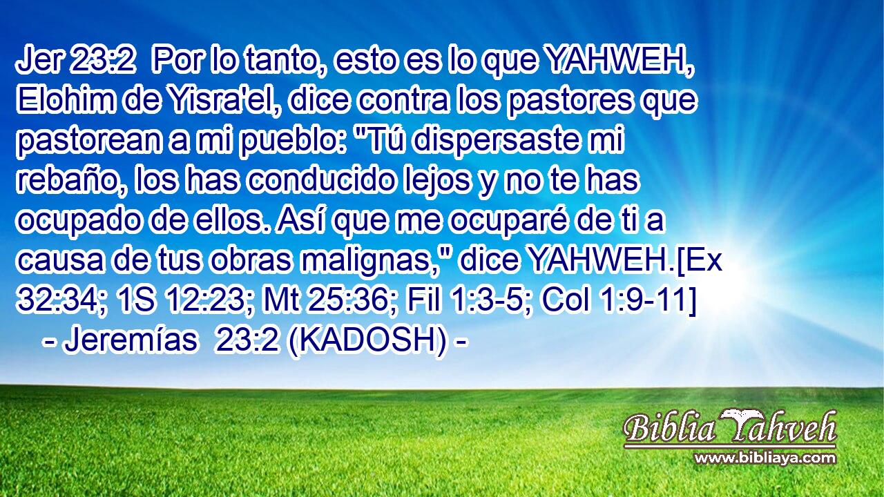  Por lo tanto, esto es lo que YAHWEH, Elohim de Yisra'el, dice contra los pastores que pastorean a mi pueblo: 