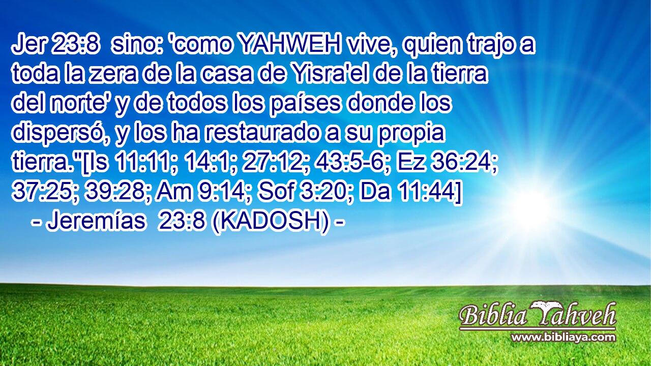  sino: 'como YAHWEH vive, quien trajo a toda la zera de la casa de Yisra'el de la tierra del norte' y de todos los países donde los dispersó, y los ha restaurado a su propia tierra.