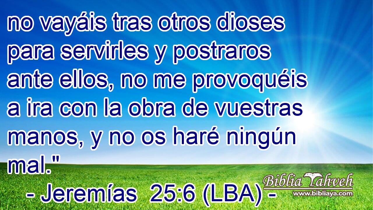 no vayáis tras otros dioses para servirles y postraros ante ellos, no me provoquéis a ira con la obra de vuestras manos, y no os haré ningún mal.