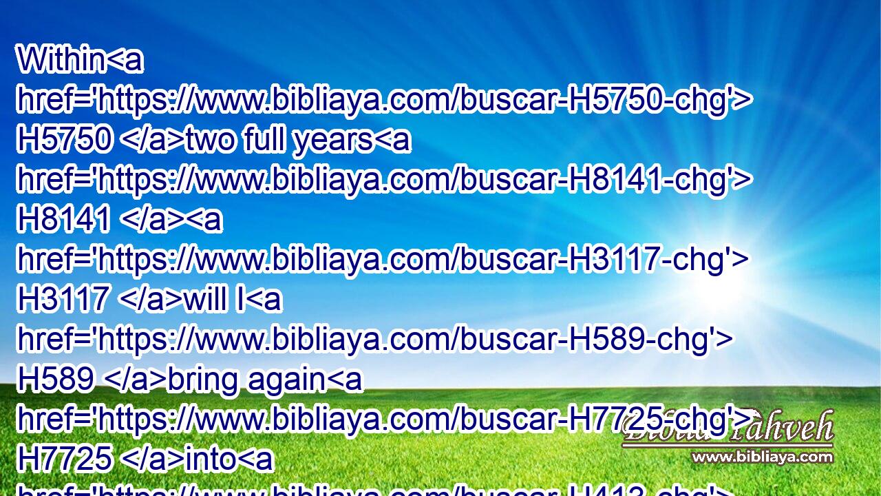 Within H5750 two full years H8141  H3117 will I H589 bring again H7725 into H413 this H2008 place H4725 (H853) all H3605 the vessels H3627 of the LORD'S H3068 house, H1004 that H834 Nebuchadnezzar H5019 king H4428 of Babylon H894 took away H3947 from H4480 this H2008 place, H4725 and carried H935 them to Babylon:H894
