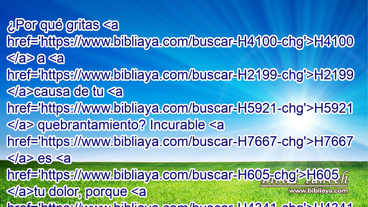 ¿Por qué gritas H4100  a H2199 causa de tu H5921  quebrantamiento? Incurable H7667  es H605 tu dolor, porque H4341 por la H5921 grandeza de H7230 tu iniquidad y H5771 por tus muchos pecados H6105  te H2403 PL,  he hecho esto. H6213  H428 