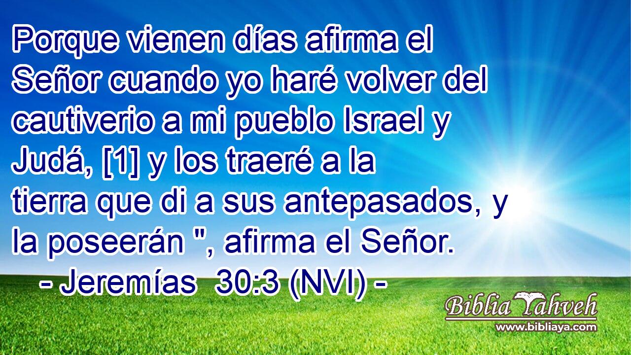  Porque vienen días afirma el Señor cuando yo haré volver del cautiverio a mi pueblo Israel y Judá, [1] y los traeré a la tierra que di a sus antepasados, y la poseerán 