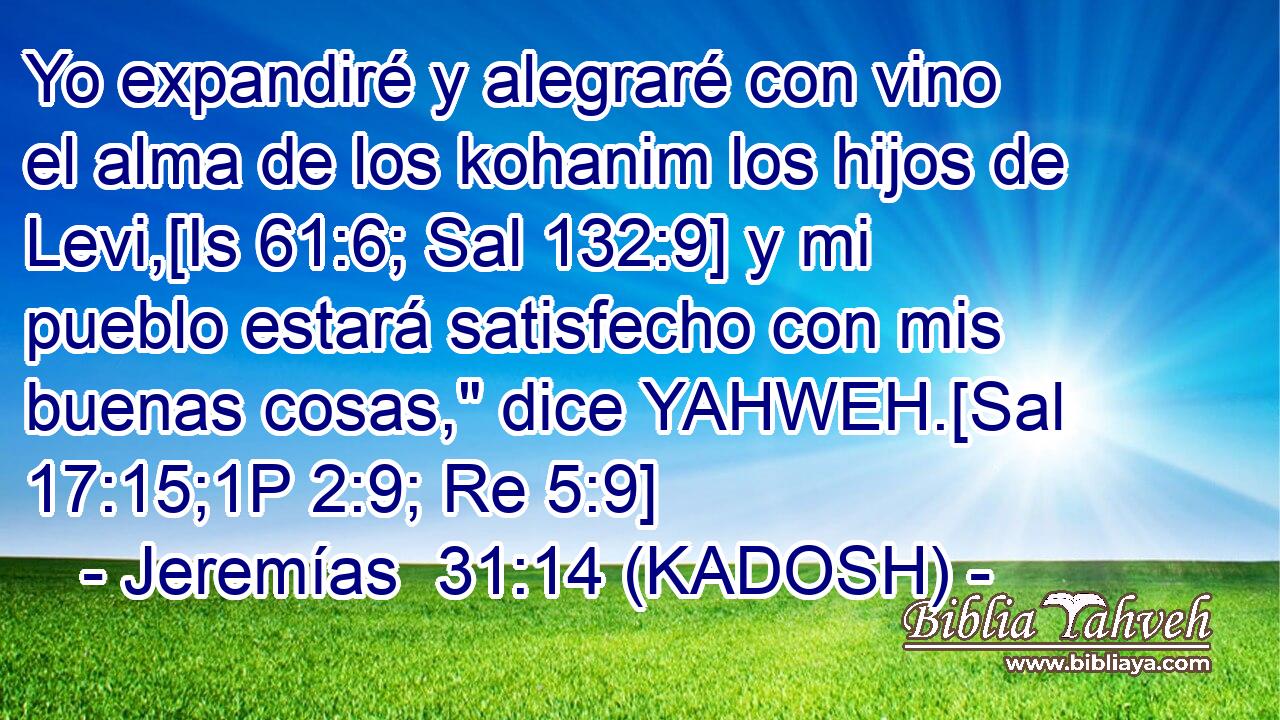  Yo expandiré y alegraré con vino el alma de los kohanim los hijos de Levi,[Is 61:6; Sal 132:9] y mi pueblo estará satisfecho con mis buenas cosas,