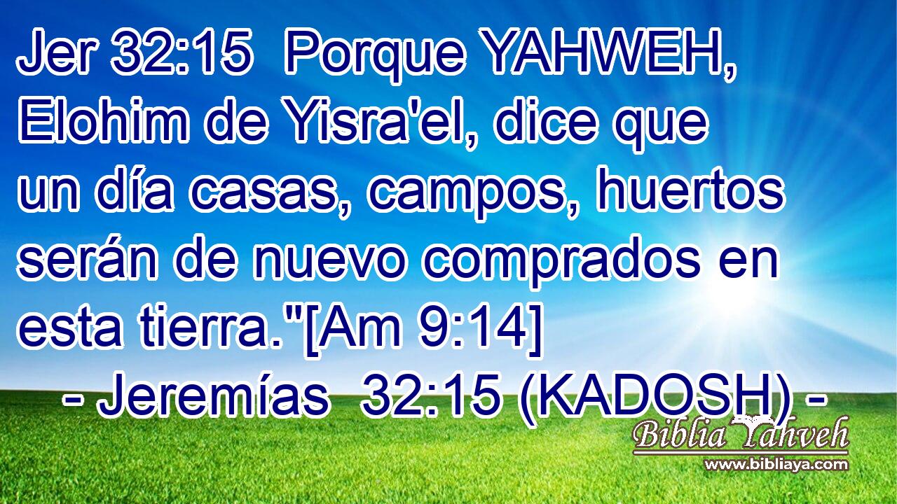  Porque YAHWEH, Elohim de Yisra'el, dice que un día casas, campos, huertos serán de nuevo comprados en esta tierra.