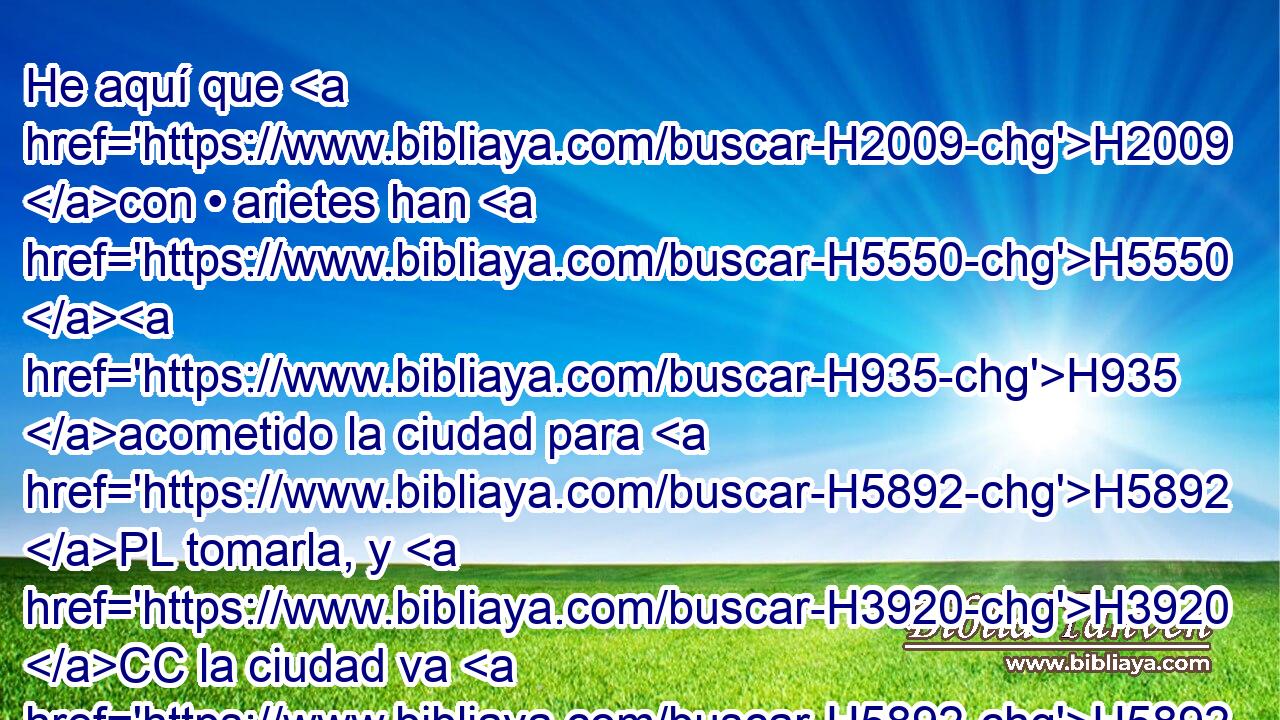 He aquí que H2009 con • arietes han H5550 H935 acometido la ciudad para H5892 PL tomarla, y H3920 CC la ciudad va H5892 a ser entregada en mano H5414  de los H3027 XD caldeos que pelean H3778 VnApPM-NH contra ella, H3898  a H5921 PM H6440 « causa de » * la espada, • del H2719 XD hambre y de H7458 la pestilencia; ha venido, H1698  pues, a H1961 H2005 H7200 suceder lo que tú dijiste, y H834 CC he aquí H1696  lo • estás H2009 viendo. 