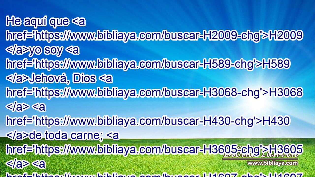 He aquí que H2009 yo soy H589 Jehová, Dios H3068  H430 de toda carne; H3605  H1697 ¿ H1320 AIa habrá algo que H3605 sea difícil para H6381 PM mí? H4480  