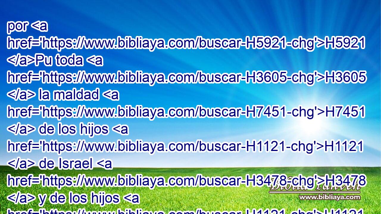 por H5921 Pu toda H3605  la maldad H7451  de los hijos H1121  de Israel H3478  y de los hijos H1121  de Judá, H3063  que H834 XN han hecho H6213  para enojarme, H3707 ,  ellos, H1992  sus H1992  reyes, H4428  sus H1992  príncipes, H8269  sus H1992  sacerdotes H3548  y sus H1992  profetas, H5030  y los varones H376  de Judá H3063  y los moradores H34