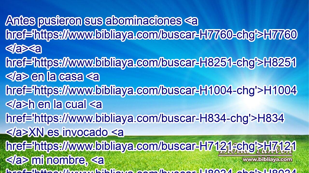 Antes pusieron sus abominaciones H7760 H8251  en la casa H1004 h en la cual H834 XN es invocado H7121  mi nombre, H8034  • H5921 Pu H2930 • contaminándola. 