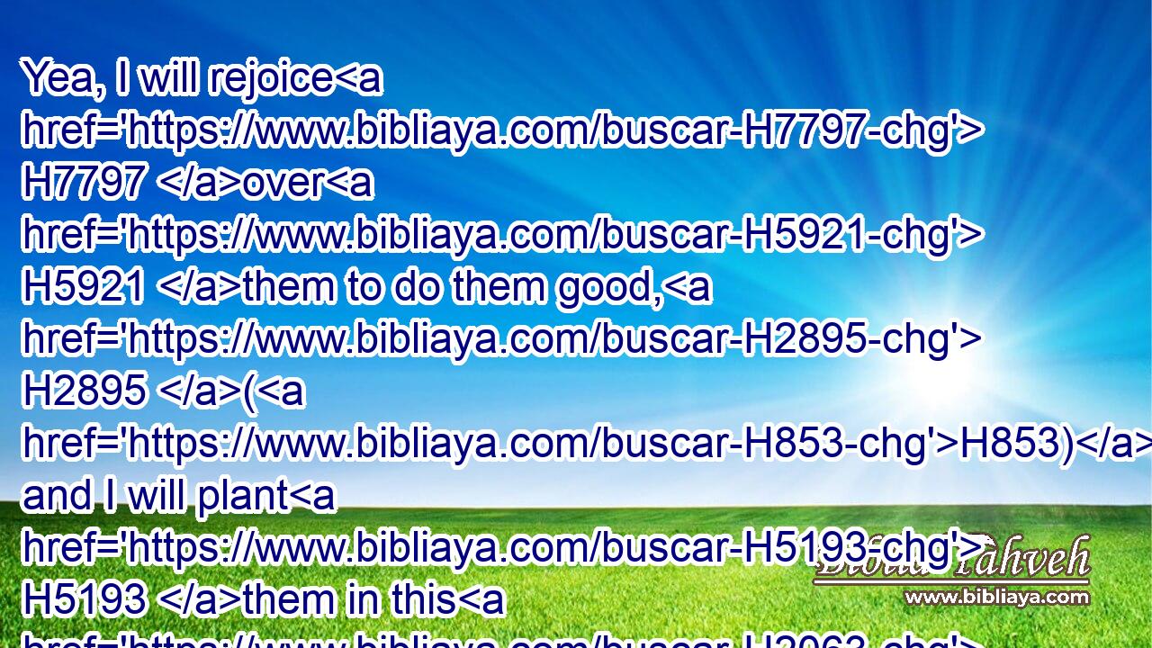 Yea, I will rejoice H7797 over H5921 them to do them good, H2895 (H853) and I will plant H5193 them in this H2063 land H776 assuredly H571 with my whole H3605 heart H3820 and with my whole H3605 soul.H5315