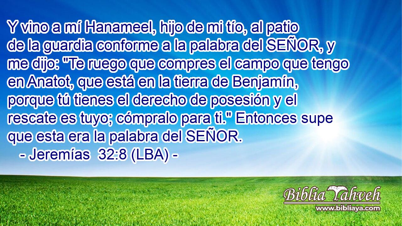 Y vino a mí Hanameel, hijo de mi tío, al patio de la guardia conforme a la palabra del SEÑOR, y me dijo: 